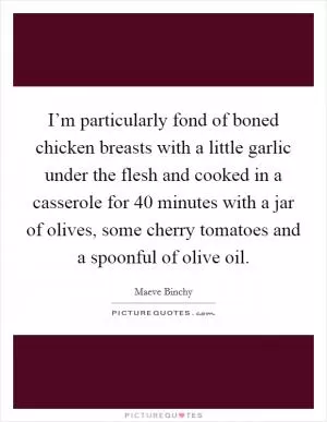 I’m particularly fond of boned chicken breasts with a little garlic under the flesh and cooked in a casserole for 40 minutes with a jar of olives, some cherry tomatoes and a spoonful of olive oil Picture Quote #1