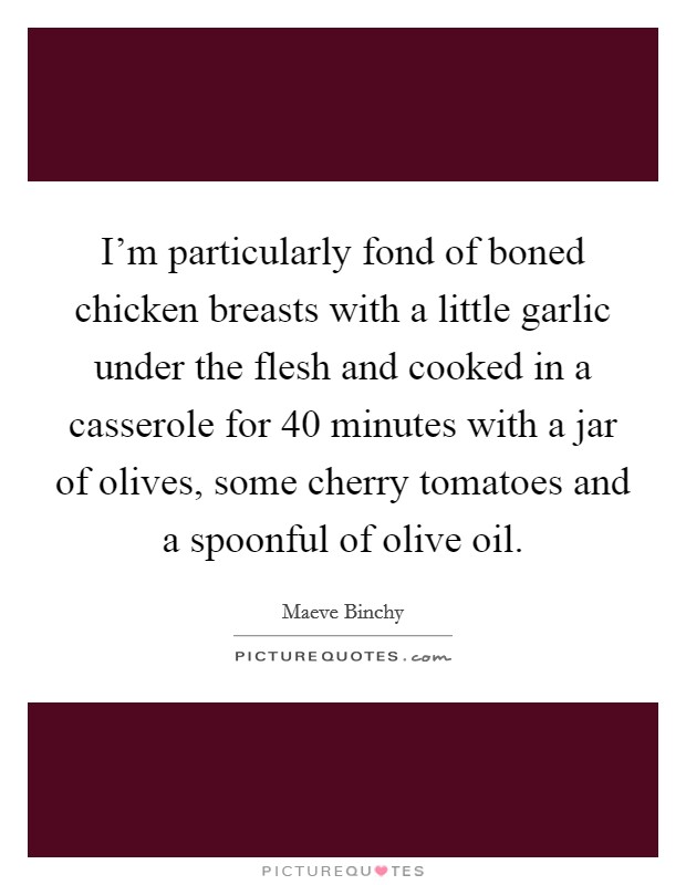 I'm particularly fond of boned chicken breasts with a little garlic under the flesh and cooked in a casserole for 40 minutes with a jar of olives, some cherry tomatoes and a spoonful of olive oil. Picture Quote #1