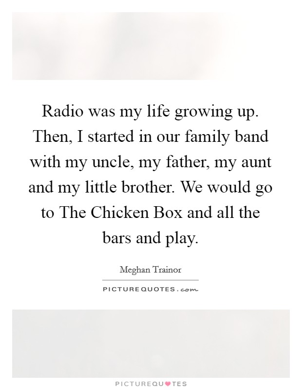 Radio was my life growing up. Then, I started in our family band with my uncle, my father, my aunt and my little brother. We would go to The Chicken Box and all the bars and play. Picture Quote #1