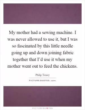 My mother had a sewing machine. I was never allowed to use it, but I was so fascinated by this little needle going up and down joining fabric together that I’d use it when my mother went out to feed the chickens Picture Quote #1