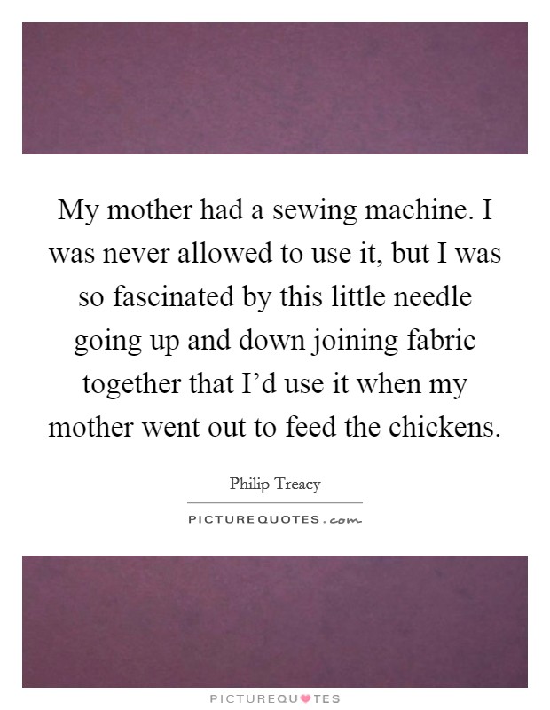 My mother had a sewing machine. I was never allowed to use it, but I was so fascinated by this little needle going up and down joining fabric together that I'd use it when my mother went out to feed the chickens. Picture Quote #1