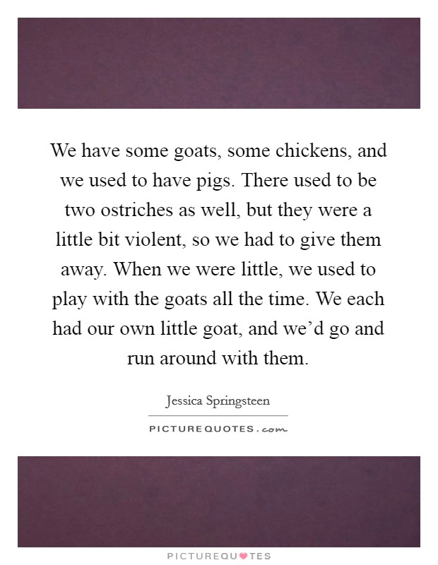 We have some goats, some chickens, and we used to have pigs. There used to be two ostriches as well, but they were a little bit violent, so we had to give them away. When we were little, we used to play with the goats all the time. We each had our own little goat, and we'd go and run around with them. Picture Quote #1