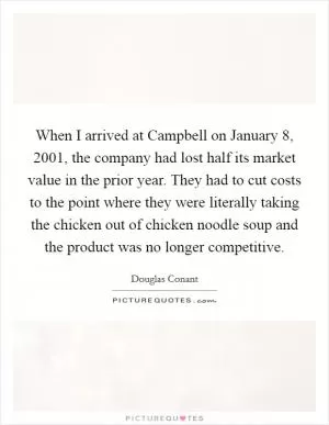 When I arrived at Campbell on January 8, 2001, the company had lost half its market value in the prior year. They had to cut costs to the point where they were literally taking the chicken out of chicken noodle soup and the product was no longer competitive Picture Quote #1