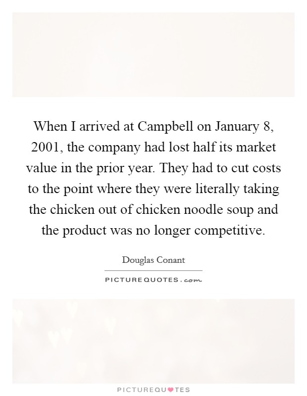 When I arrived at Campbell on January 8, 2001, the company had lost half its market value in the prior year. They had to cut costs to the point where they were literally taking the chicken out of chicken noodle soup and the product was no longer competitive. Picture Quote #1