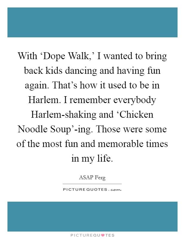 With ‘Dope Walk,' I wanted to bring back kids dancing and having fun again. That's how it used to be in Harlem. I remember everybody Harlem-shaking and ‘Chicken Noodle Soup'-ing. Those were some of the most fun and memorable times in my life. Picture Quote #1
