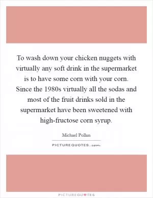 To wash down your chicken nuggets with virtually any soft drink in the supermarket is to have some corn with your corn. Since the 1980s virtually all the sodas and most of the fruit drinks sold in the supermarket have been sweetened with high-fructose corn syrup Picture Quote #1