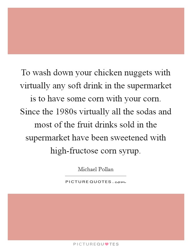 To wash down your chicken nuggets with virtually any soft drink in the supermarket is to have some corn with your corn. Since the 1980s virtually all the sodas and most of the fruit drinks sold in the supermarket have been sweetened with high-fructose corn syrup. Picture Quote #1