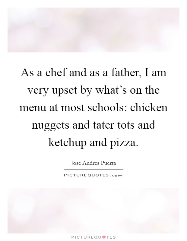 As a chef and as a father, I am very upset by what's on the menu at most schools: chicken nuggets and tater tots and ketchup and pizza. Picture Quote #1