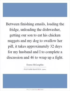 Between finishing emails, loading the fridge, unloading the dishwasher, getting our son to eat his chicken nuggets and my dog to swallow her pill, it takes approximately 32 days for my husband and I to complete a discussion and 46 to wrap up a fight Picture Quote #1