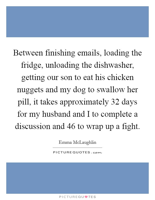 Between finishing emails, loading the fridge, unloading the dishwasher, getting our son to eat his chicken nuggets and my dog to swallow her pill, it takes approximately 32 days for my husband and I to complete a discussion and 46 to wrap up a fight. Picture Quote #1