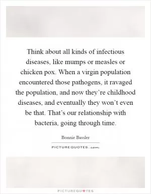 Think about all kinds of infectious diseases, like mumps or measles or chicken pox. When a virgin population encountered those pathogens, it ravaged the population, and now they’re childhood diseases, and eventually they won’t even be that. That’s our relationship with bacteria, going through time Picture Quote #1