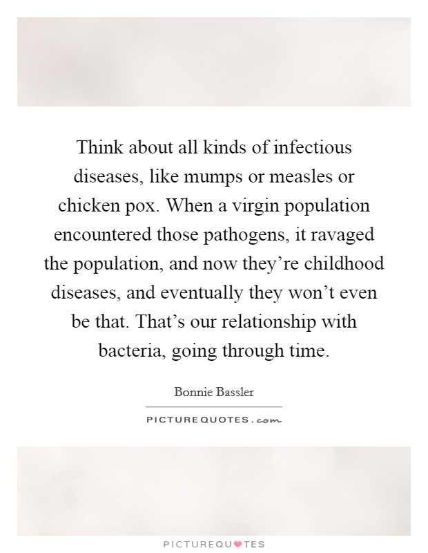 Think about all kinds of infectious diseases, like mumps or measles or chicken pox. When a virgin population encountered those pathogens, it ravaged the population, and now they're childhood diseases, and eventually they won't even be that. That's our relationship with bacteria, going through time. Picture Quote #1