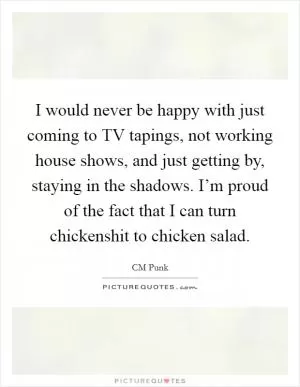 I would never be happy with just coming to TV tapings, not working house shows, and just getting by, staying in the shadows. I’m proud of the fact that I can turn chickenshit to chicken salad Picture Quote #1