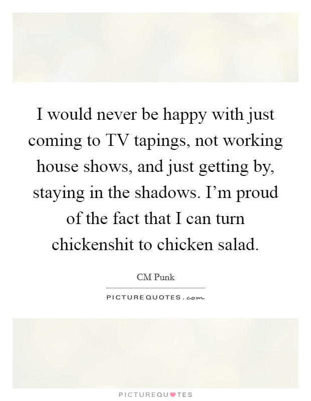 I would never be happy with just coming to TV tapings, not working house shows, and just getting by, staying in the shadows. I'm proud of the fact that I can turn chickenshit to chicken salad. Picture Quote #1