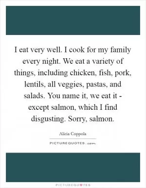 I eat very well. I cook for my family every night. We eat a variety of things, including chicken, fish, pork, lentils, all veggies, pastas, and salads. You name it, we eat it - except salmon, which I find disgusting. Sorry, salmon Picture Quote #1