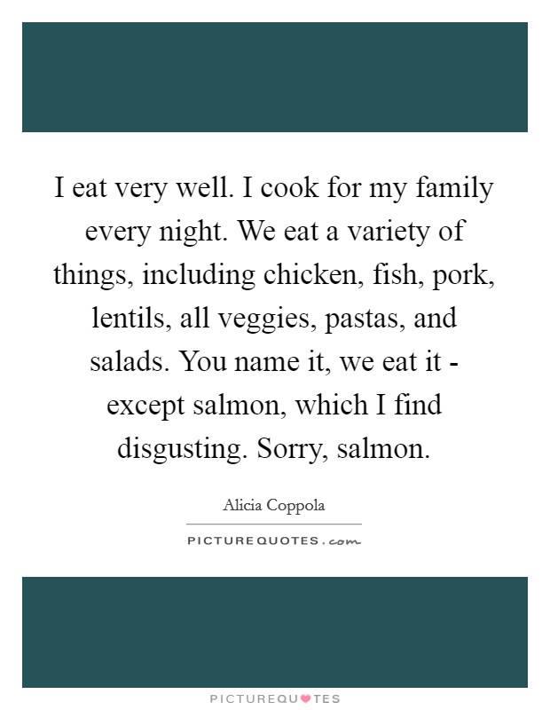 I eat very well. I cook for my family every night. We eat a variety of things, including chicken, fish, pork, lentils, all veggies, pastas, and salads. You name it, we eat it - except salmon, which I find disgusting. Sorry, salmon. Picture Quote #1
