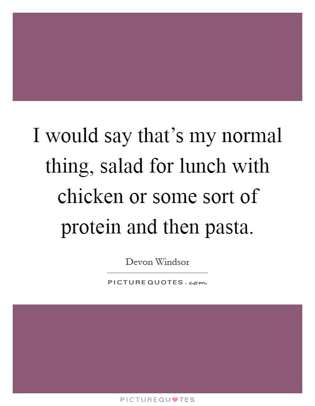 I would say that's my normal thing, salad for lunch with chicken or some sort of protein and then pasta. Picture Quote #1