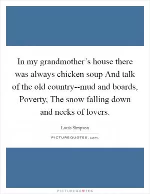 In my grandmother’s house there was always chicken soup And talk of the old country--mud and boards, Poverty, The snow falling down and necks of lovers Picture Quote #1