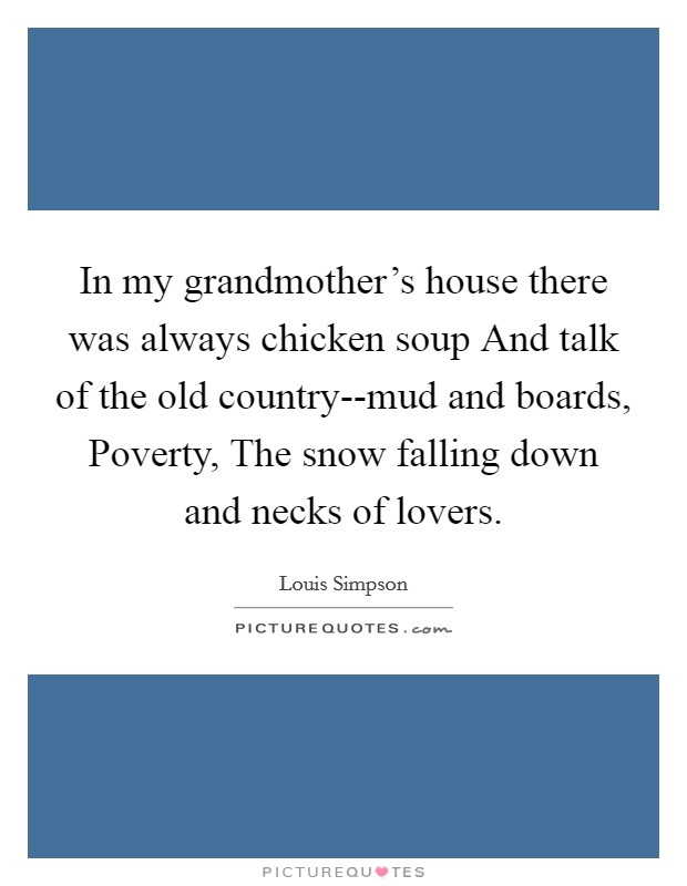 In my grandmother's house there was always chicken soup And talk of the old country--mud and boards, Poverty, The snow falling down and necks of lovers. Picture Quote #1