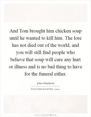 And Tom brought him chicken soup until he wanted to kill him. The lore has not died out of the world, and you will still find people who believe that soup will cure any hurt or illness and is no bad thing to have for the funeral either Picture Quote #1