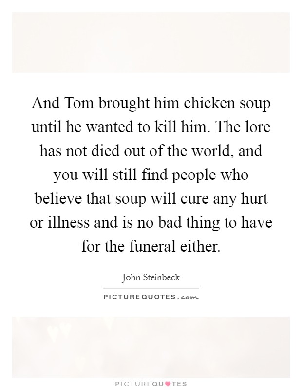 And Tom brought him chicken soup until he wanted to kill him. The lore has not died out of the world, and you will still find people who believe that soup will cure any hurt or illness and is no bad thing to have for the funeral either. Picture Quote #1