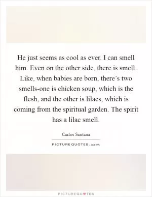 He just seems as cool as ever. I can smell him. Even on the other side, there is smell. Like, when babies are born, there’s two smells-one is chicken soup, which is the flesh, and the other is lilacs, which is coming from the spiritual garden. The spirit has a lilac smell Picture Quote #1