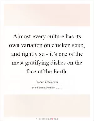Almost every culture has its own variation on chicken soup, and rightly so - it’s one of the most gratifying dishes on the face of the Earth Picture Quote #1