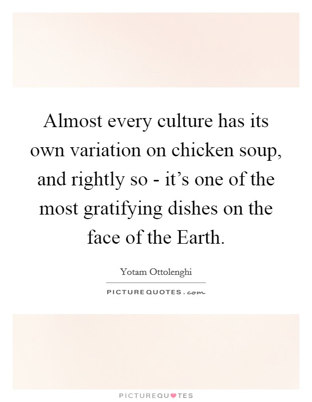 Almost every culture has its own variation on chicken soup, and rightly so - it's one of the most gratifying dishes on the face of the Earth. Picture Quote #1