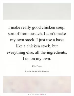 I make really good chicken soup, sort of from scratch. I don’t make my own stock. I just use a base like a chicken stock, but everything else, all the ingredients, I do on my own Picture Quote #1