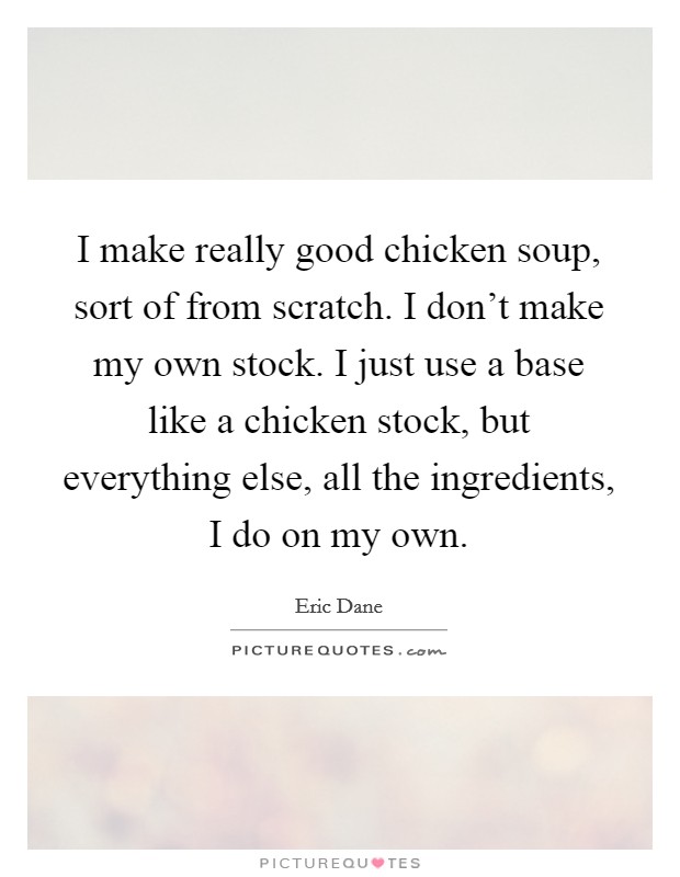 I make really good chicken soup, sort of from scratch. I don't make my own stock. I just use a base like a chicken stock, but everything else, all the ingredients, I do on my own. Picture Quote #1
