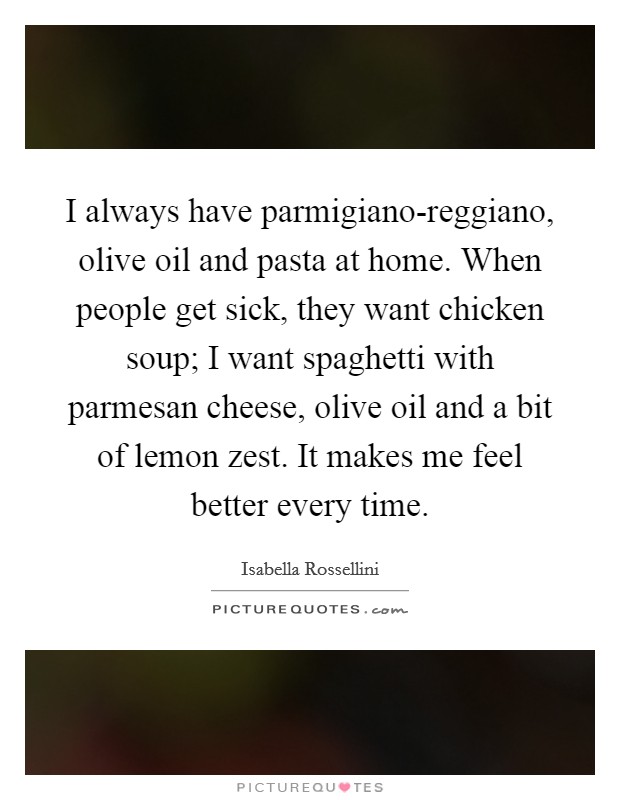 I always have parmigiano-reggiano, olive oil and pasta at home. When people get sick, they want chicken soup; I want spaghetti with parmesan cheese, olive oil and a bit of lemon zest. It makes me feel better every time. Picture Quote #1