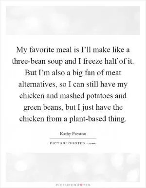 My favorite meal is I’ll make like a three-bean soup and I freeze half of it. But I’m also a big fan of meat alternatives, so I can still have my chicken and mashed potatoes and green beans, but I just have the chicken from a plant-based thing Picture Quote #1