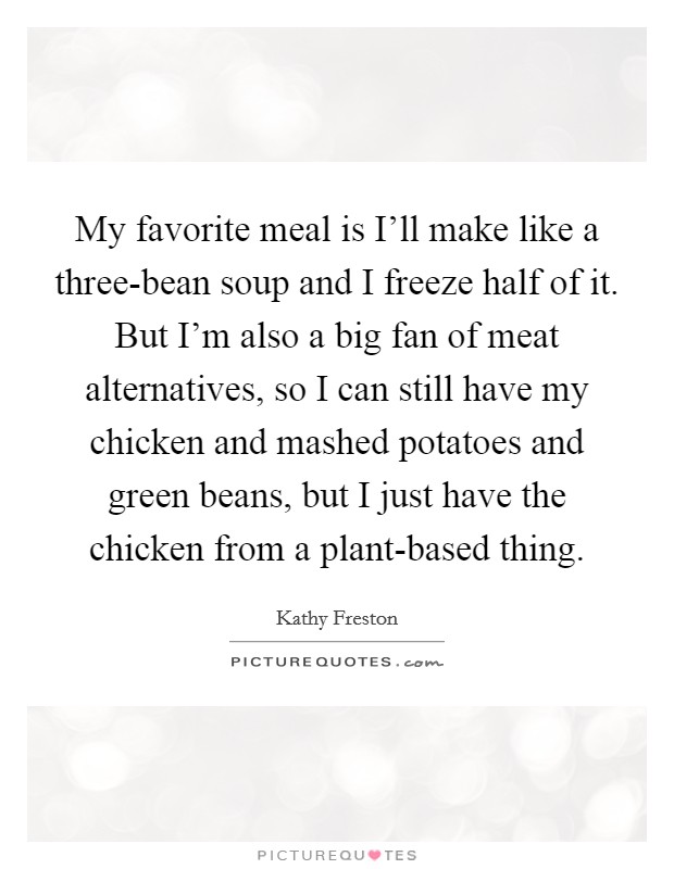 My favorite meal is I'll make like a three-bean soup and I freeze half of it. But I'm also a big fan of meat alternatives, so I can still have my chicken and mashed potatoes and green beans, but I just have the chicken from a plant-based thing. Picture Quote #1