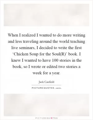 When I realized I wanted to do more writing and less traveling around the world teaching live seminars, I decided to write the first ‘Chicken Soup for the Soul(R)’ book. I knew I wanted to have 100 stories in the book, so I wrote or edited two stories a week for a year Picture Quote #1