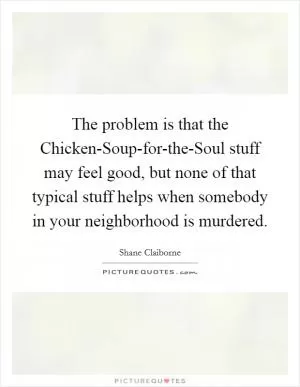 The problem is that the Chicken-Soup-for-the-Soul stuff may feel good, but none of that typical stuff helps when somebody in your neighborhood is murdered Picture Quote #1