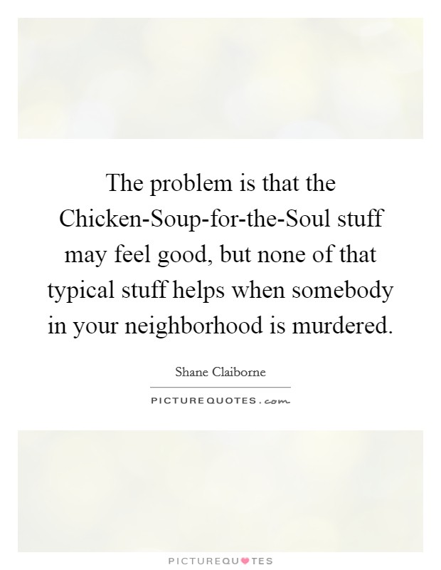 The problem is that the Chicken-Soup-for-the-Soul stuff may feel good, but none of that typical stuff helps when somebody in your neighborhood is murdered. Picture Quote #1