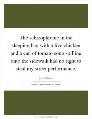 The schizophrenic in the sleeping bag with a live chicken and a can of tomato soup spilling onto the sidewalk had no right to steal my street performance Picture Quote #1