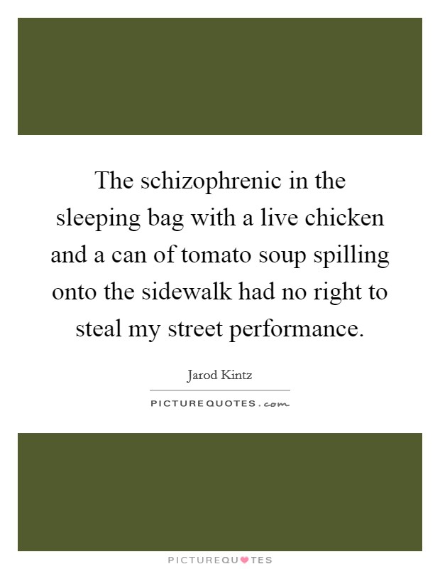 The schizophrenic in the sleeping bag with a live chicken and a can of tomato soup spilling onto the sidewalk had no right to steal my street performance. Picture Quote #1