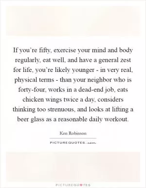 If you’re fifty, exercise your mind and body regularly, eat well, and have a general zest for life, you’re likely younger - in very real, physical terms - than your neighbor who is forty-four, works in a dead-end job, eats chicken wings twice a day, considers thinking too strenuous, and looks at lifting a beer glass as a reasonable daily workout Picture Quote #1