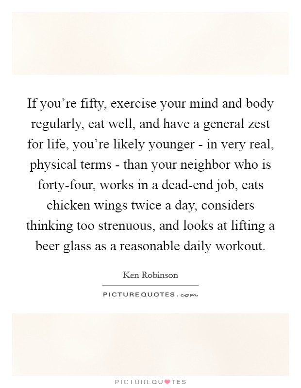 If you're fifty, exercise your mind and body regularly, eat well, and have a general zest for life, you're likely younger - in very real, physical terms - than your neighbor who is forty-four, works in a dead-end job, eats chicken wings twice a day, considers thinking too strenuous, and looks at lifting a beer glass as a reasonable daily workout. Picture Quote #1