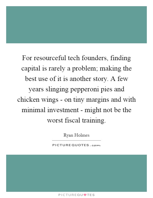 For resourceful tech founders, finding capital is rarely a problem; making the best use of it is another story. A few years slinging pepperoni pies and chicken wings - on tiny margins and with minimal investment - might not be the worst fiscal training. Picture Quote #1
