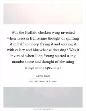 Was the Buffalo chicken wing invented when Teressa Bellissimo thought of splitting it in half and deep frying it and serving it with celery and blue-cheese dressing? Was it invented when John Young started using mambo sauce and thought of elevating wings into a specialty? Picture Quote #1