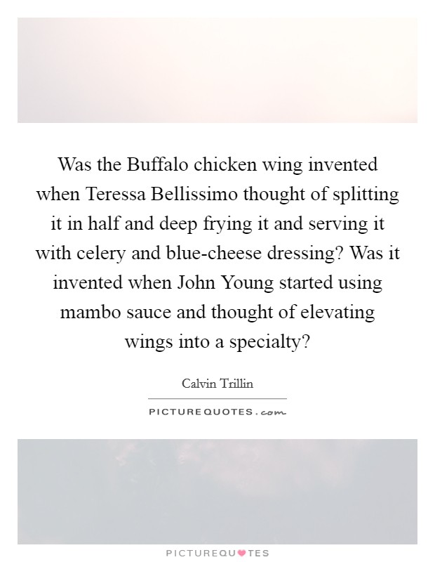 Was the Buffalo chicken wing invented when Teressa Bellissimo thought of splitting it in half and deep frying it and serving it with celery and blue-cheese dressing? Was it invented when John Young started using mambo sauce and thought of elevating wings into a specialty? Picture Quote #1