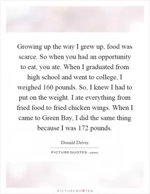 Growing up the way I grew up, food was scarce. So when you had an opportunity to eat, you ate. When I graduated from high school and went to college, I weighed 160 pounds. So, I knew I had to put on the weight. I ate everything from fried food to fried chicken wings. When I came to Green Bay, I did the same thing because I was 172 pounds Picture Quote #1