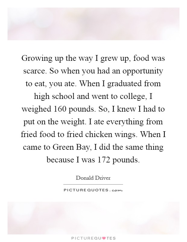 Growing up the way I grew up, food was scarce. So when you had an opportunity to eat, you ate. When I graduated from high school and went to college, I weighed 160 pounds. So, I knew I had to put on the weight. I ate everything from fried food to fried chicken wings. When I came to Green Bay, I did the same thing because I was 172 pounds. Picture Quote #1