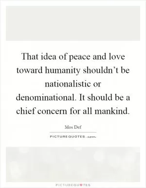 That idea of peace and love toward humanity shouldn’t be nationalistic or denominational. It should be a chief concern for all mankind Picture Quote #1