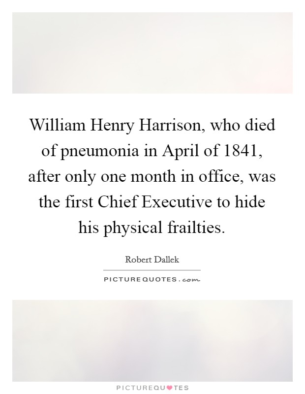 William Henry Harrison, who died of pneumonia in April of 1841, after only one month in office, was the first Chief Executive to hide his physical frailties. Picture Quote #1