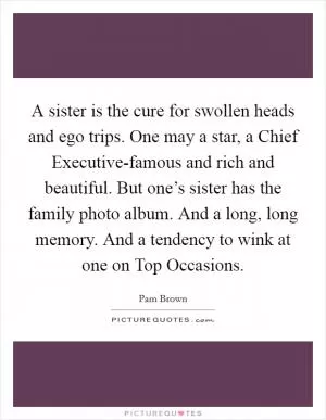 A sister is the cure for swollen heads and ego trips. One may a star, a Chief Executive-famous and rich and beautiful. But one’s sister has the family photo album. And a long, long memory. And a tendency to wink at one on Top Occasions Picture Quote #1