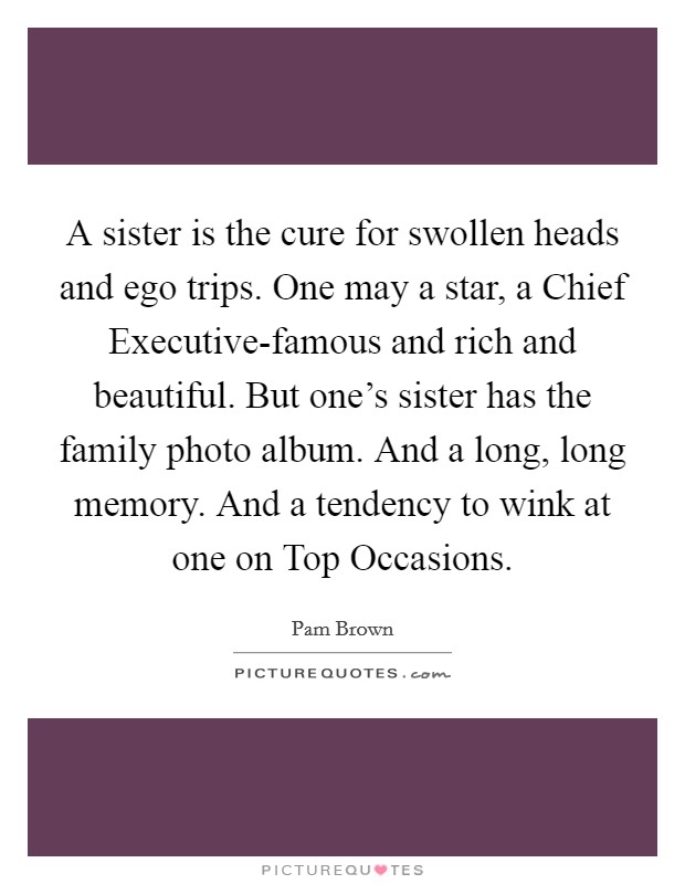 A sister is the cure for swollen heads and ego trips. One may a star, a Chief Executive-famous and rich and beautiful. But one's sister has the family photo album. And a long, long memory. And a tendency to wink at one on Top Occasions. Picture Quote #1