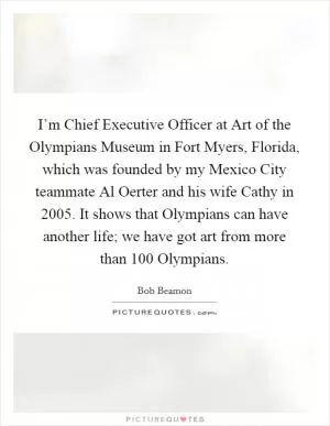 I’m Chief Executive Officer at Art of the Olympians Museum in Fort Myers, Florida, which was founded by my Mexico City teammate Al Oerter and his wife Cathy in 2005. It shows that Olympians can have another life; we have got art from more than 100 Olympians Picture Quote #1